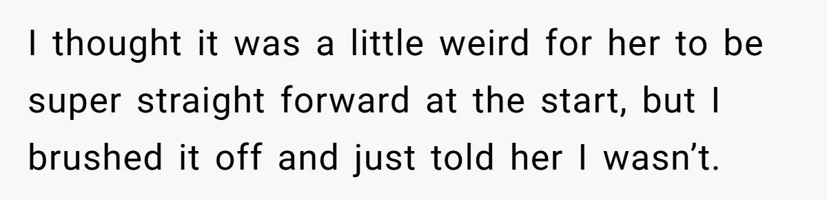 I thought it was a little weird for her to be super straight forward at the start, but I brushed it off and just told her I wasn’t.