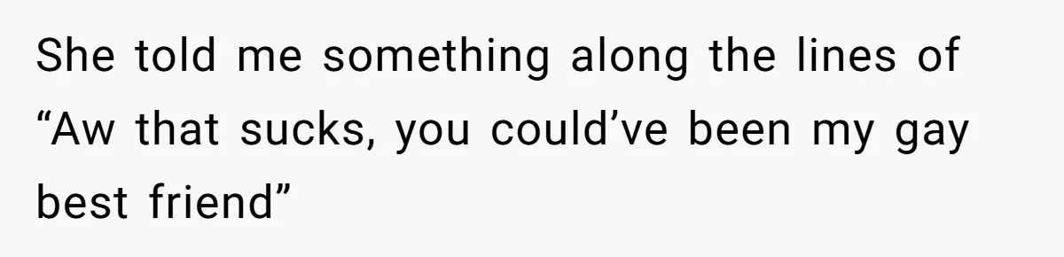She told me something along the lines of “Aw that sucks, you could’ve been my gay best friend”