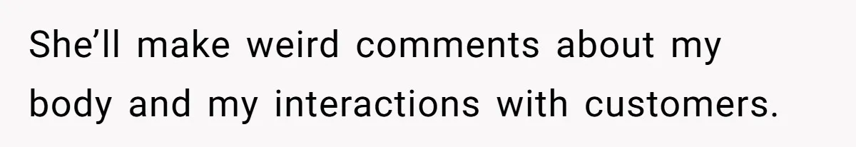 She’ll make weird comments about my body and my interactions with customers.