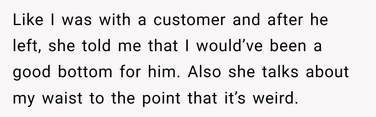 Like I was with a customer and after he left, she told me that I would’ve been a good bottom for him. Also she talks about my waist to the...