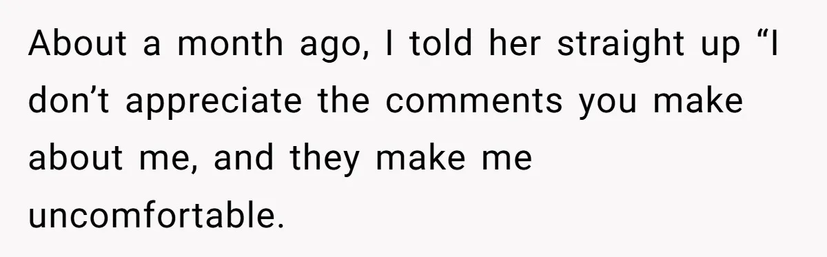 About a month ago, I told her straight up “I don’t appreciate the comments you make about me, and they make me uncomfortable.