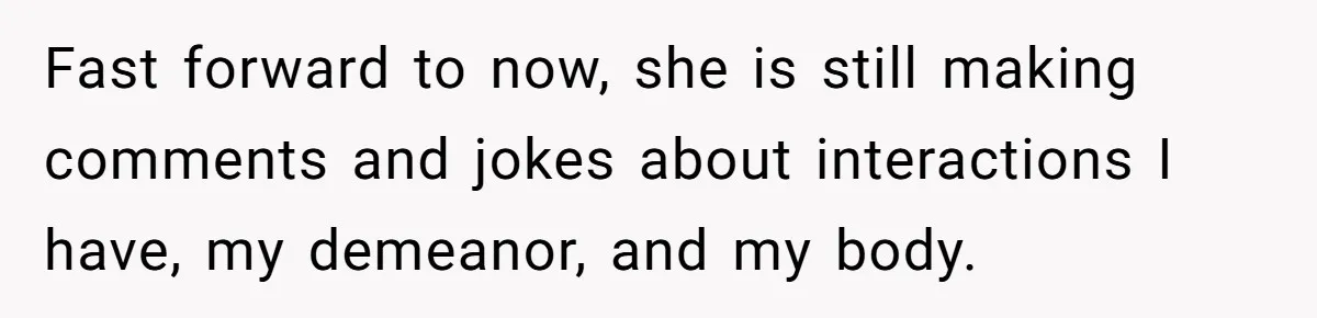Fast forward to now, she is still making comments and jokes about interactions I have, my demeanor, and my body.