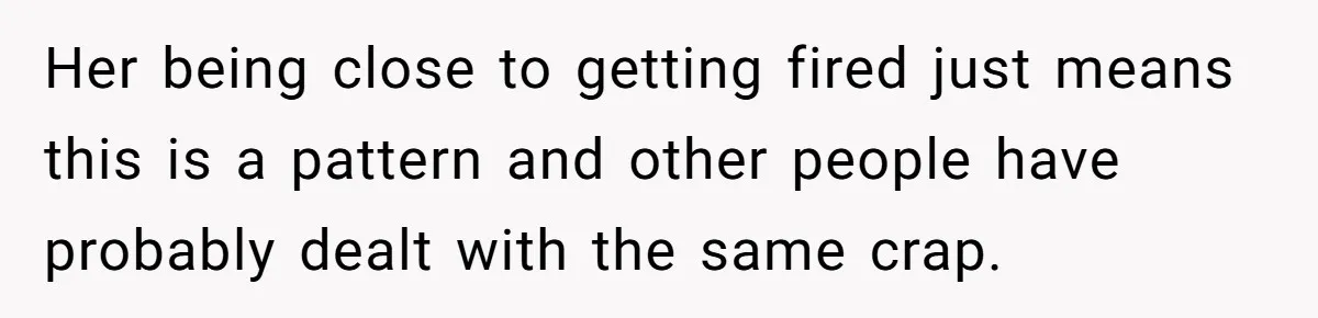 Her being close to getting fired just means this is a pattern and other people have probably dealt with the same crap.