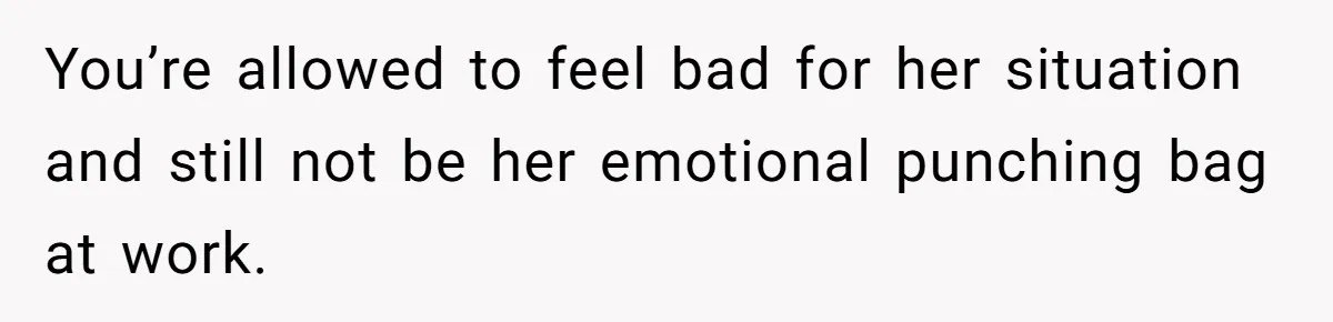 You’re allowed to feel bad for her situation and still not be her emotional punching bag at work.