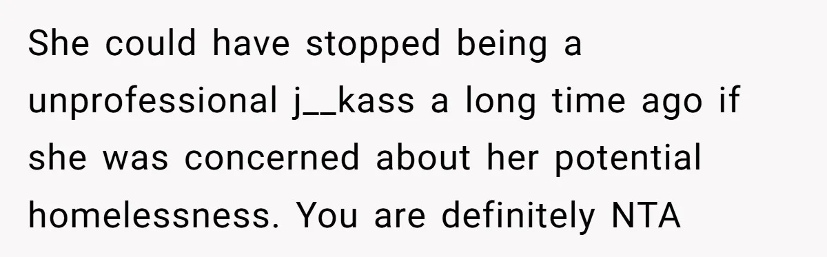 She could have stopped being a unprofessional j__kass a long time ago if she was concerned about her potential homelessness. You are definitely NTA