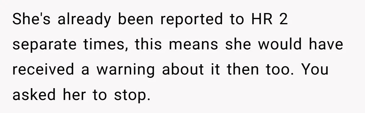 She's already been reported to HR 2 separate times, this means she would have received a warning about it then too. You asked her to stop.