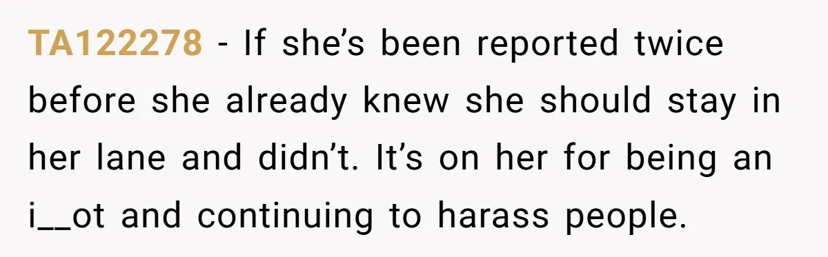TA122278 − If she’s been reported twice before she already knew she should stay in her lane and didn’t. It’s on her for being an i__ot and continuing to harass...