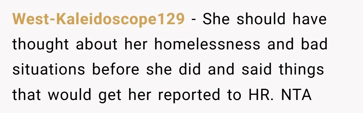 West-Kaleidoscope129 − She should have thought about her homelessness and bad situations before she did and said things that would get her reported to HR. NTA