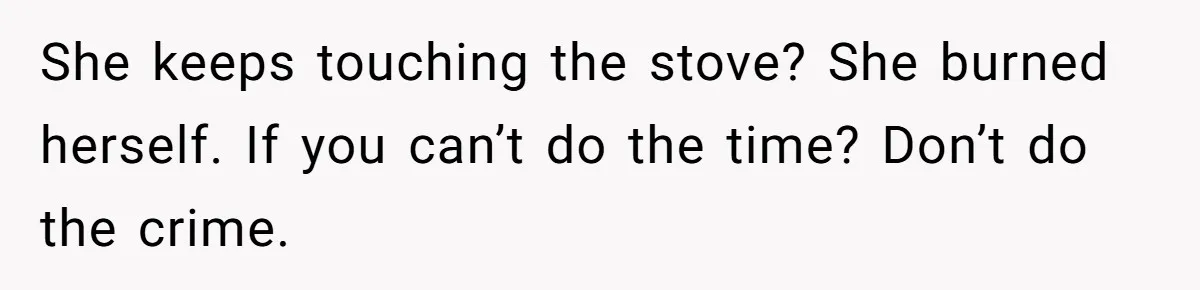 She keeps touching the stove? She burned herself. If you can’t do the time? Don’t do the crime.