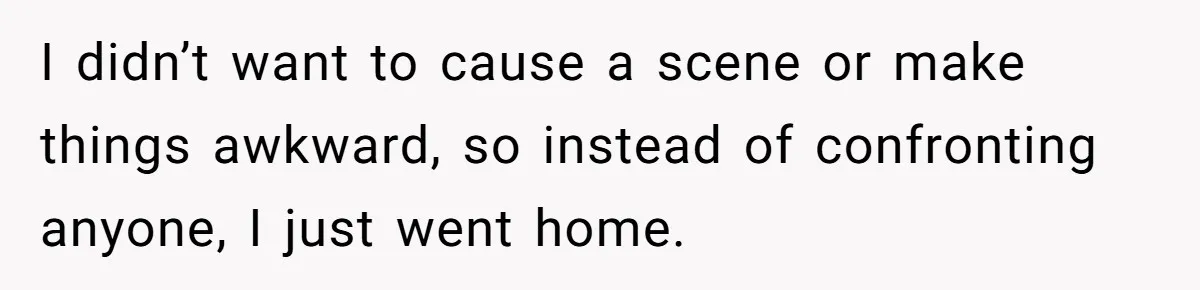 I didn’t want to cause a scene or make things awkward, so instead of confronting anyone, I just went home.