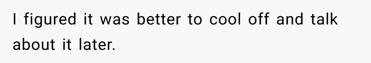 I figured it was better to cool off and talk about it later.