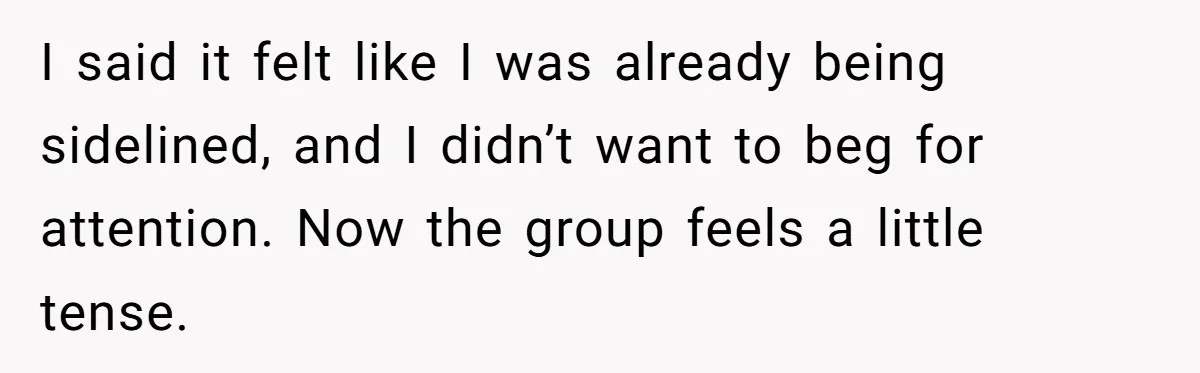 I said it felt like I was already being sidelined, and I didn’t want to beg for attention. Now the group feels a little tense.