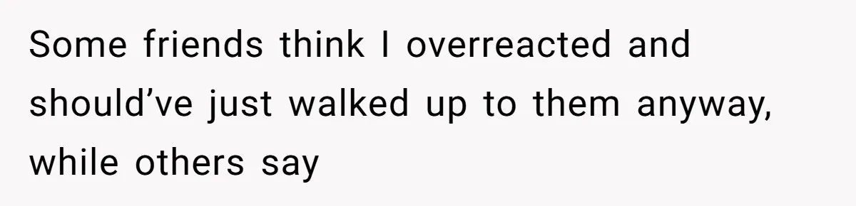 Some friends think I overreacted and should’ve just walked up to them anyway, while others say