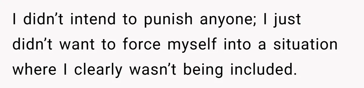 I didn’t intend to punish anyone; I just didn’t want to force myself into a situation where I clearly wasn’t being included.