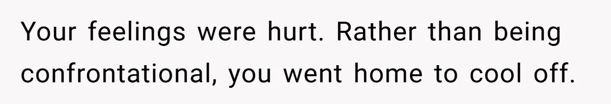 Your feelings were hurt. Rather than being confrontational, you went home to cool off.