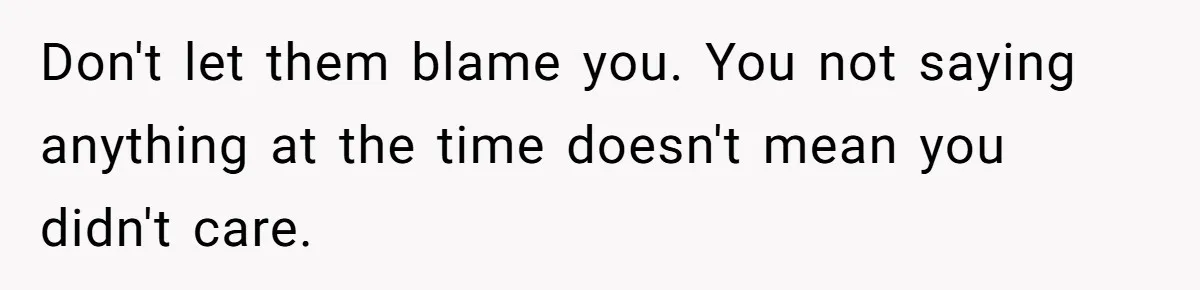 Don't let them blame you. You not saying anything at the time doesn't mean you didn't care.
