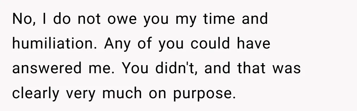 No, I do not owe you my time and humiliation. Any of you could have answered me. You didn't, and that was clearly very much on purpose.