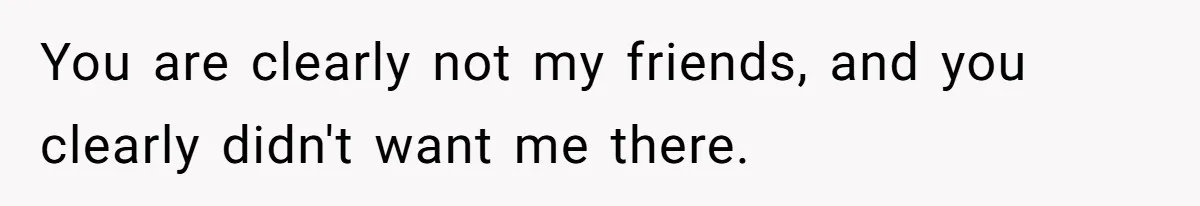 You are clearly not my friends, and you clearly didn't want me there.