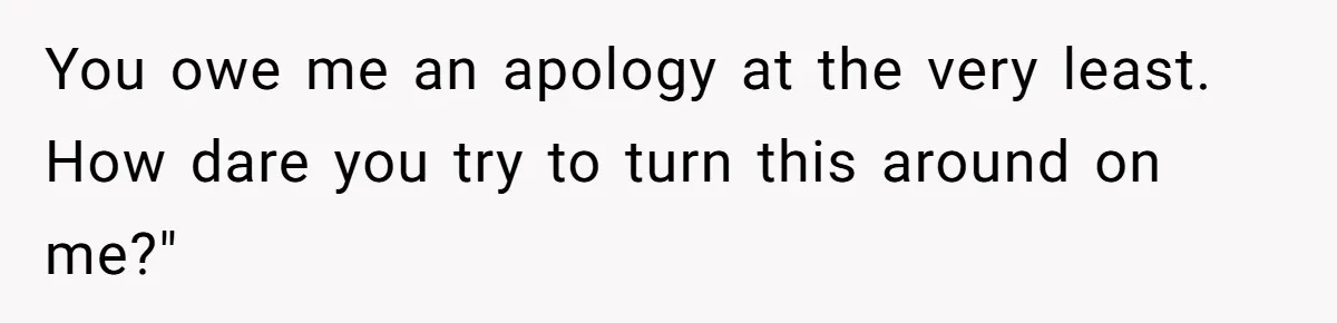 You owe me an apology at the very least. How dare you try to turn this around on me?"