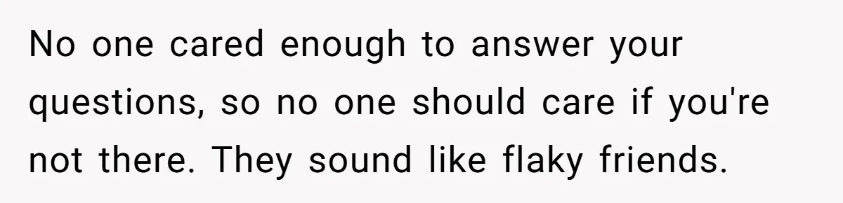 No one cared enough to answer your questions, so no one should care if you're not there. They sound like flaky friends.