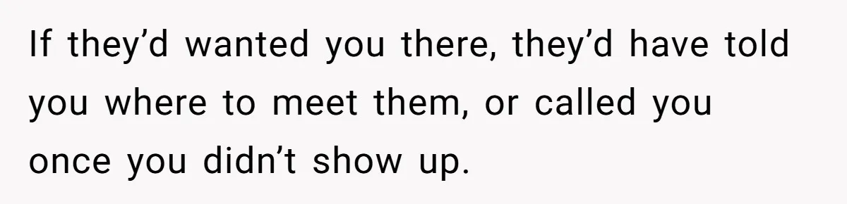 If they’d wanted you there, they’d have told you where to meet them, or called you once you didn’t show up.