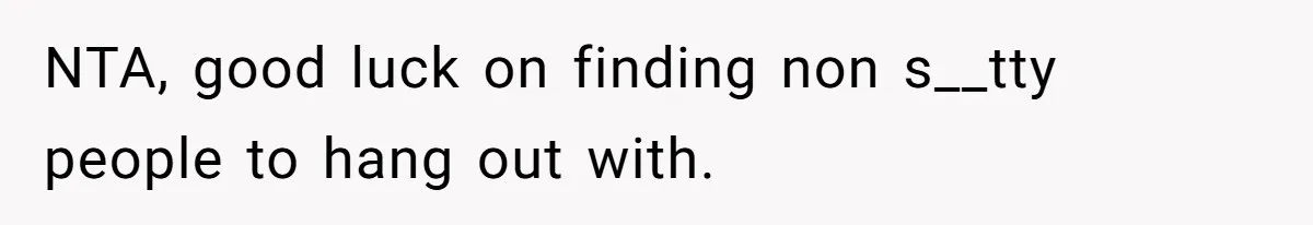 NTA, good luck on finding non s__tty people to hang out with.