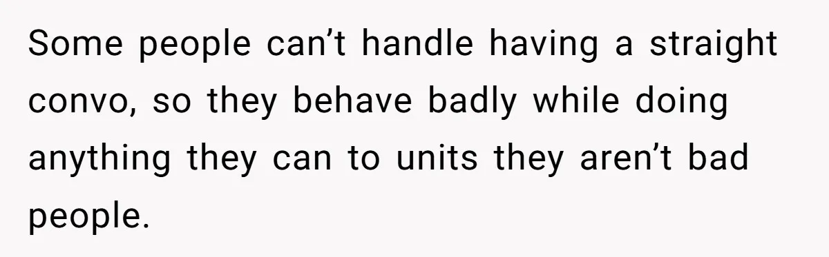 Some people can’t handle having a straight convo, so they behave badly while doing anything they can to units they aren’t bad people.