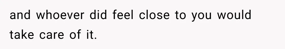and whoever did feel close to you would take care of it.