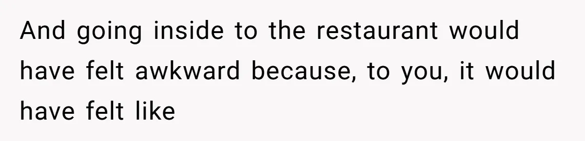 And going inside to the restaurant would have felt awkward because, to you, it would have felt like