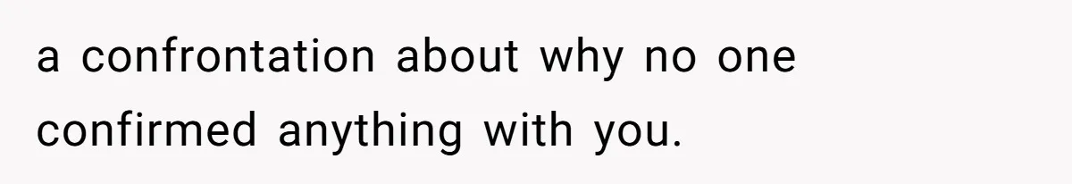 a confrontation about why no one confirmed anything with you.