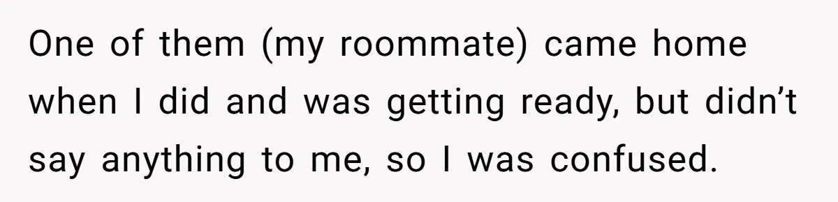 One of them (my roommate) came home when I did and was getting ready, but didn’t say anything to me, so I was confused.