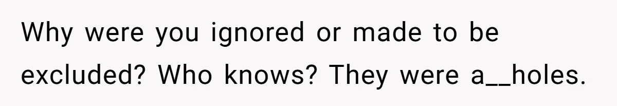 Why were you ignored or made to be excluded? Who knows? They were a__holes.