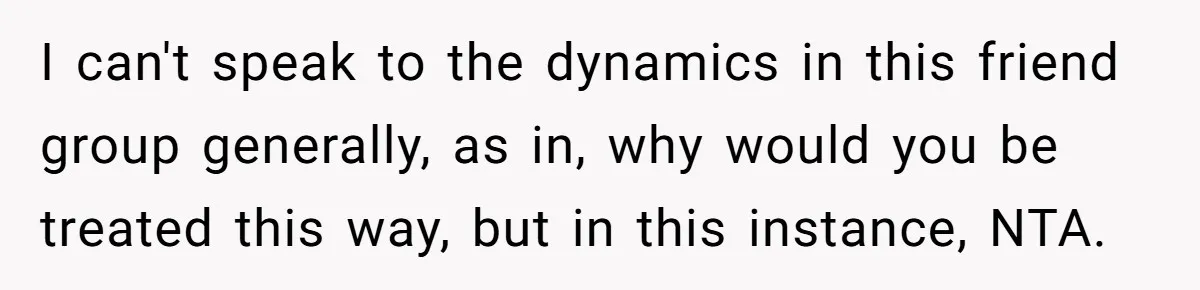 I can't speak to the dynamics in this friend group generally, as in, why would you be treated this way, but in this instance, NTA.
