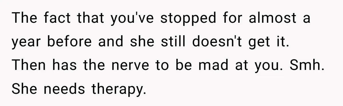 The fact that you've stopped for almost a year before and she still doesn't get it. Then has the nerve to be mad at you. Smh. She needs therapy.