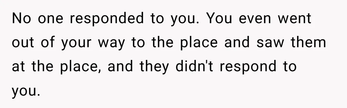 No one responded to you. You even went out of your way to the place and saw them at the place, and they didn't respond to you.