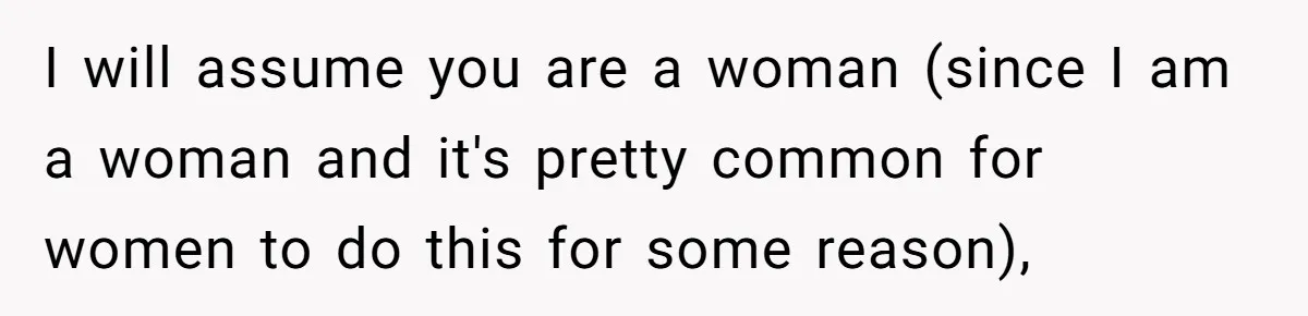 I will assume you are a woman (since I am a woman and it's pretty common for women to do this for some reason),