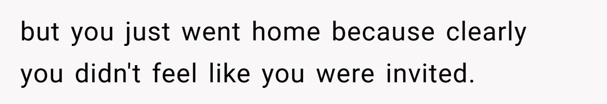 but you just went home because clearly you didn't feel like you were invited.