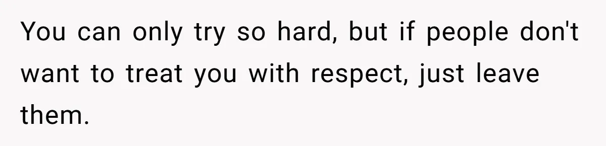 You can only try so hard, but if people don't want to treat you with respect, just leave them.