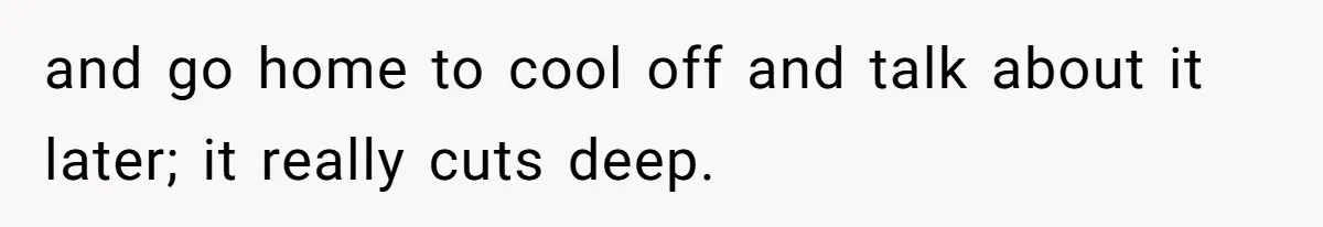 and go home to cool off and talk about it later; it really cuts deep.