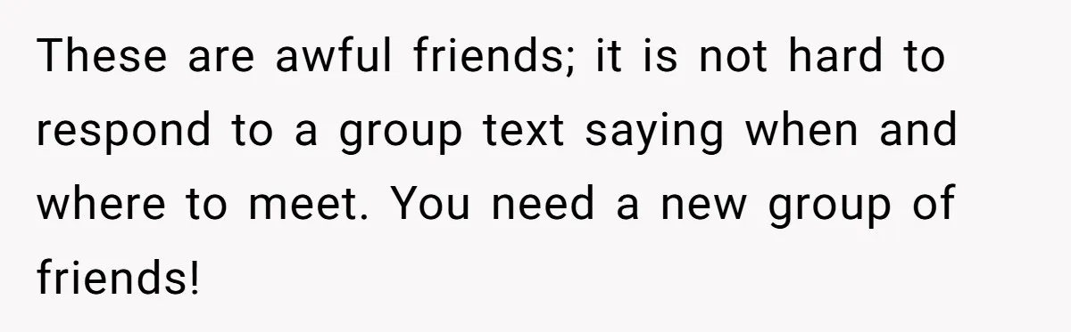 These are awful friends; it is not hard to respond to a group text saying when and where to meet. You need a new group of friends!