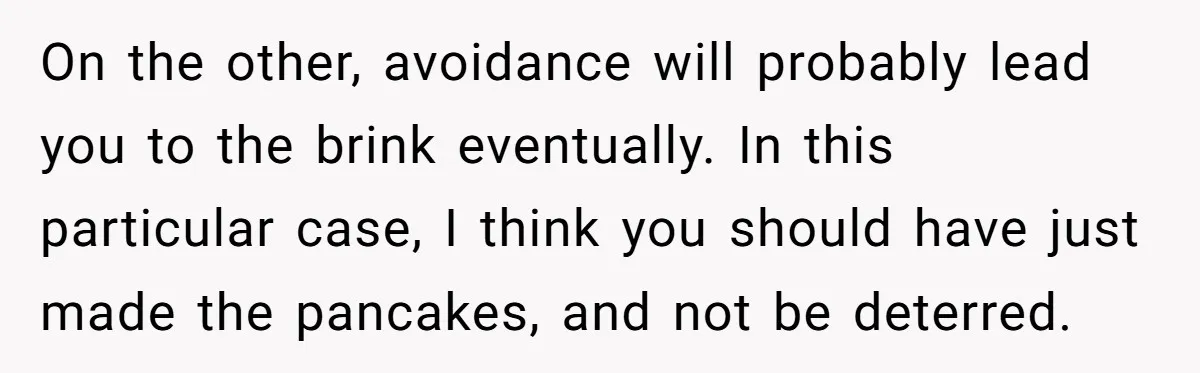 On the other, avoidance will probably lead you to the brink eventually. In this particular case, I think you should have just made the pancakes, and not be deterred.