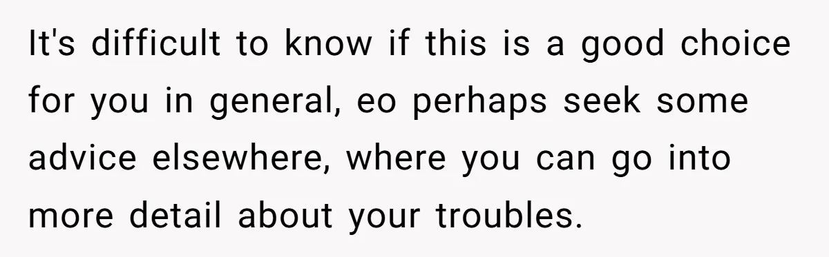 It's difficult to know if this is a good choice for you in general, eo perhaps seek some advice elsewhere, where you can go into more detail about your troubles.