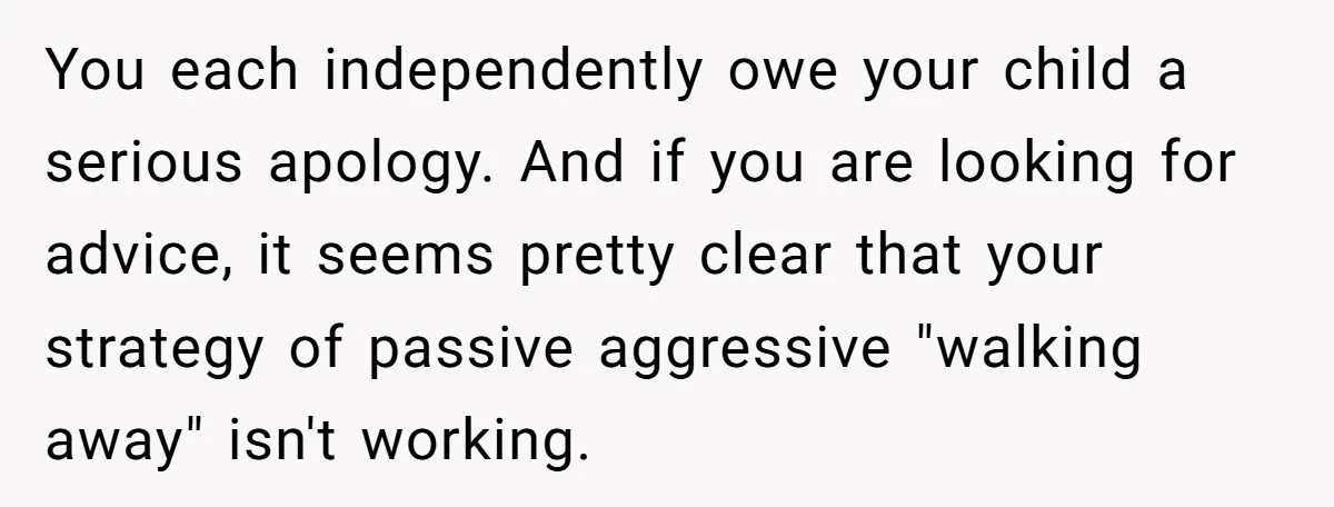 You each independently owe your child a serious apology. And if you are looking for advice, it seems pretty clear that your strategy of passive aggressive "walking away" isn't working.