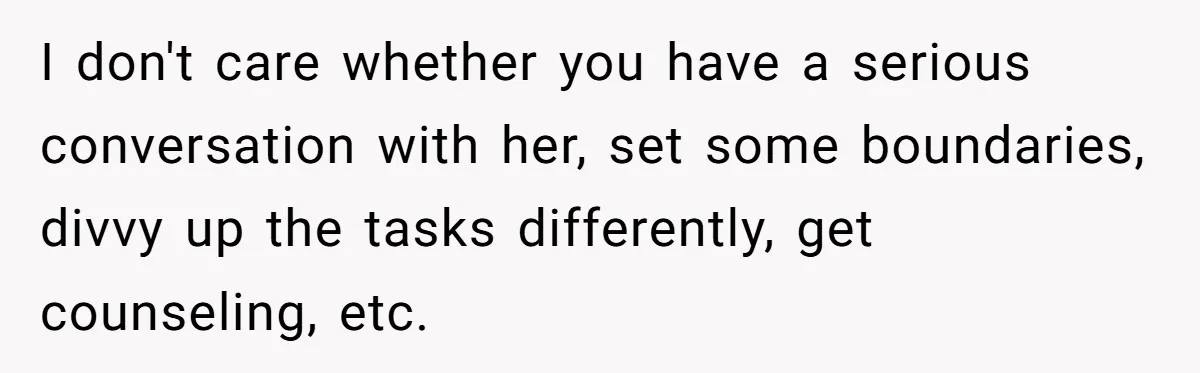 I don't care whether you have a serious conversation with her, set some boundaries, divvy up the tasks differently, get counseling, etc.