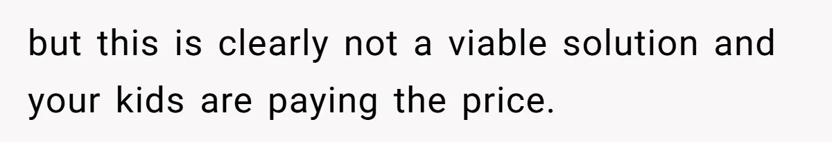 but this is clearly not a viable solution and your kids are paying the price.