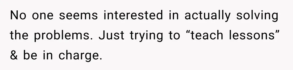 No one seems interested in actually solving the problems. Just trying to “teach lessons” & be in charge.