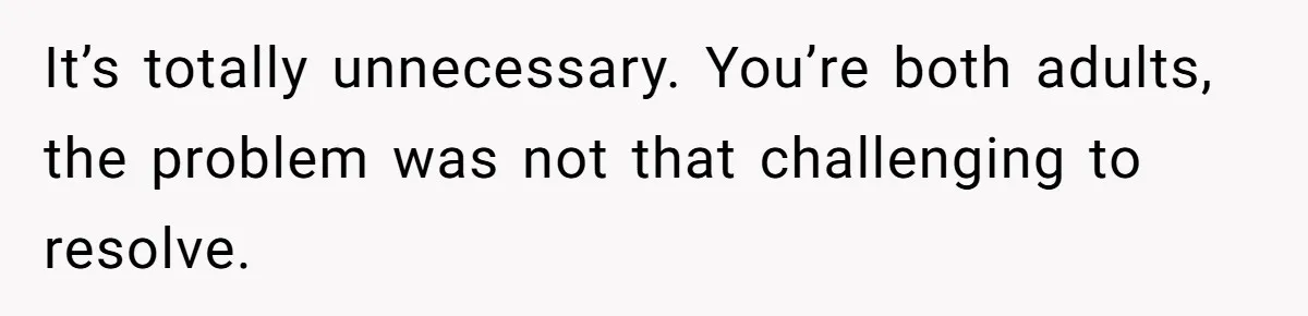 It’s totally unnecessary. You’re both adults, the problem was not that challenging to resolve.
