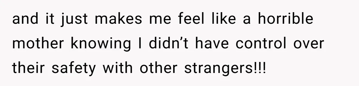 and it just makes me feel like a horrible mother knowing I didn’t have control over their safety with other strangers!!!
