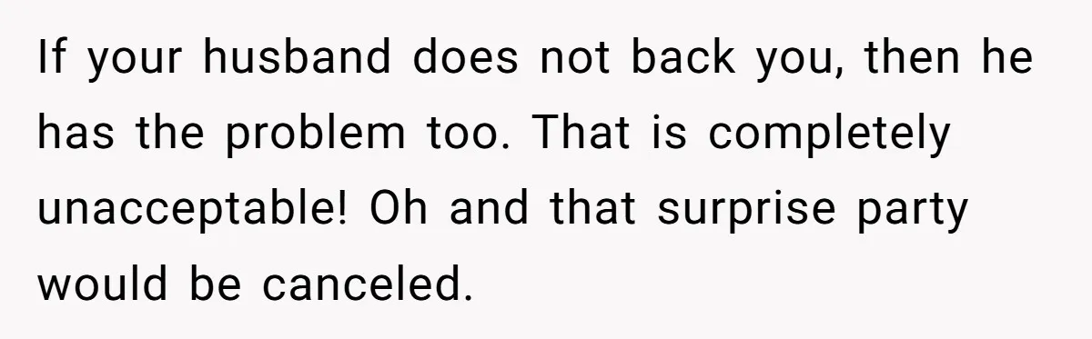 If your husband does not back you, then he has the problem too. That is completely unacceptable! Oh and that surprise party would be canceled.