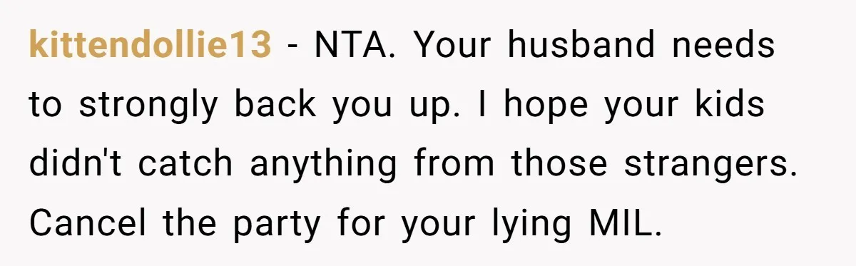 kittendollie13 − NTA. Your husband needs to strongly back you up. I hope your kids didn't catch anything from those strangers. Cancel the party for your lying MIL.